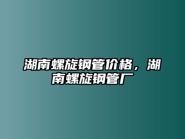 湖南螺旋鋼管價(jià)格，湖南螺旋鋼管廠