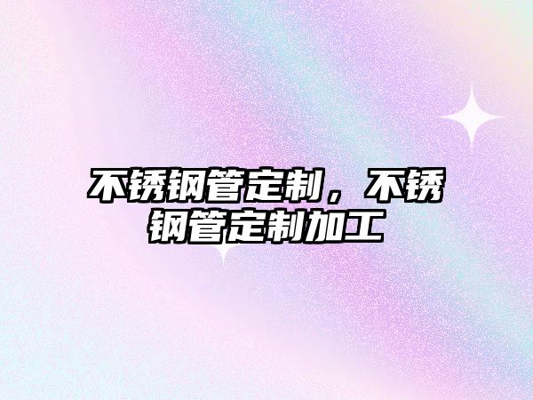 不銹鋼管定制，不銹鋼管定制加工