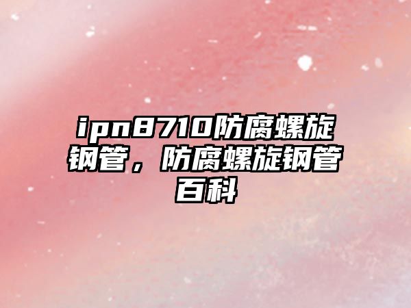 ipn8710防腐螺旋鋼管，防腐螺旋鋼管百科