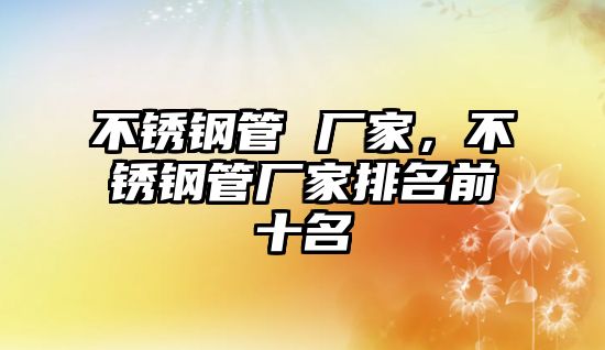 不銹鋼管 廠(chǎng)家，不銹鋼管廠(chǎng)家排名前十名