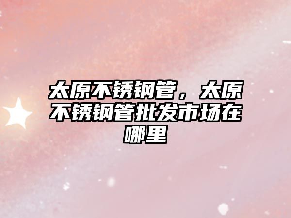 太原不銹鋼管，太原不銹鋼管批發(fā)市場在哪里