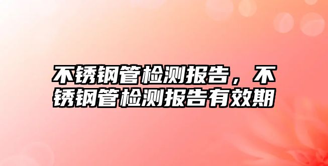 不銹鋼管檢測(cè)報(bào)告，不銹鋼管檢測(cè)報(bào)告有效期